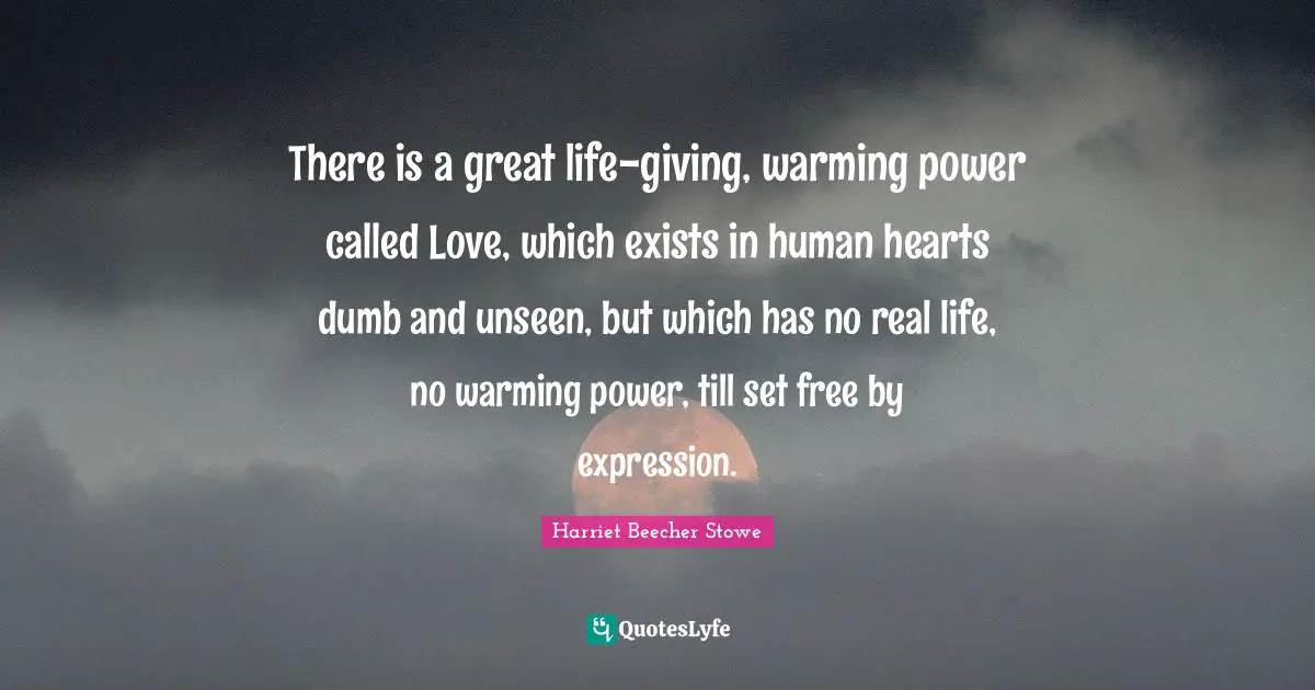 There is a great life-giving, warming power called Love, which exists in human hearts dumb and unseen, but which has no real life, no warming power, till set free by expression.