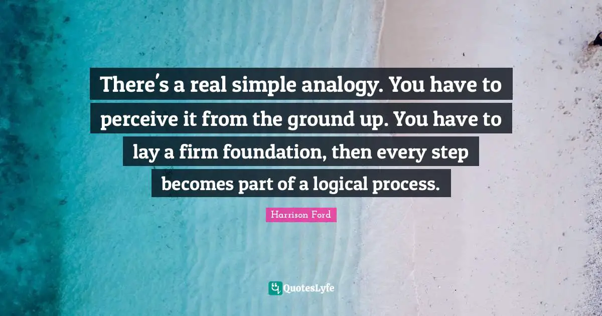 There's a real simple analogy. You have to perceive it from the ground up. You have to lay a firm foundation, then every step becomes part of a logical process.