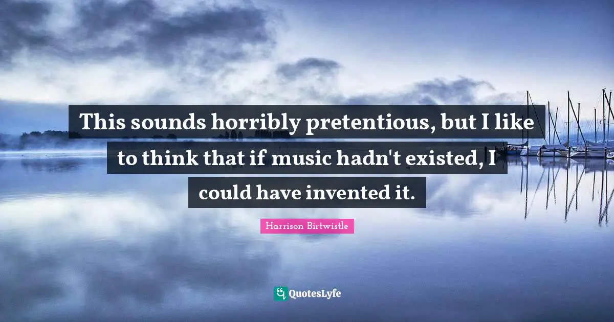 This sounds horribly pretentious, but I like to think that if music hadn't existed, I could have invented it.