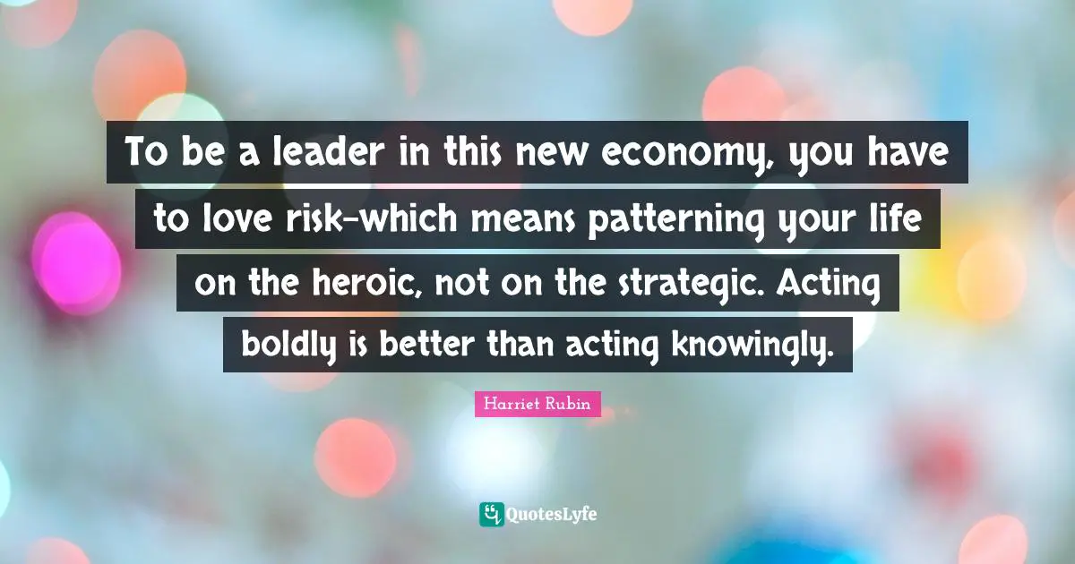 To be a leader in this new economy, you have to love risk-which means patterning your life on the heroic, not on the strategic. Acting boldly is better than acting knowingly.
