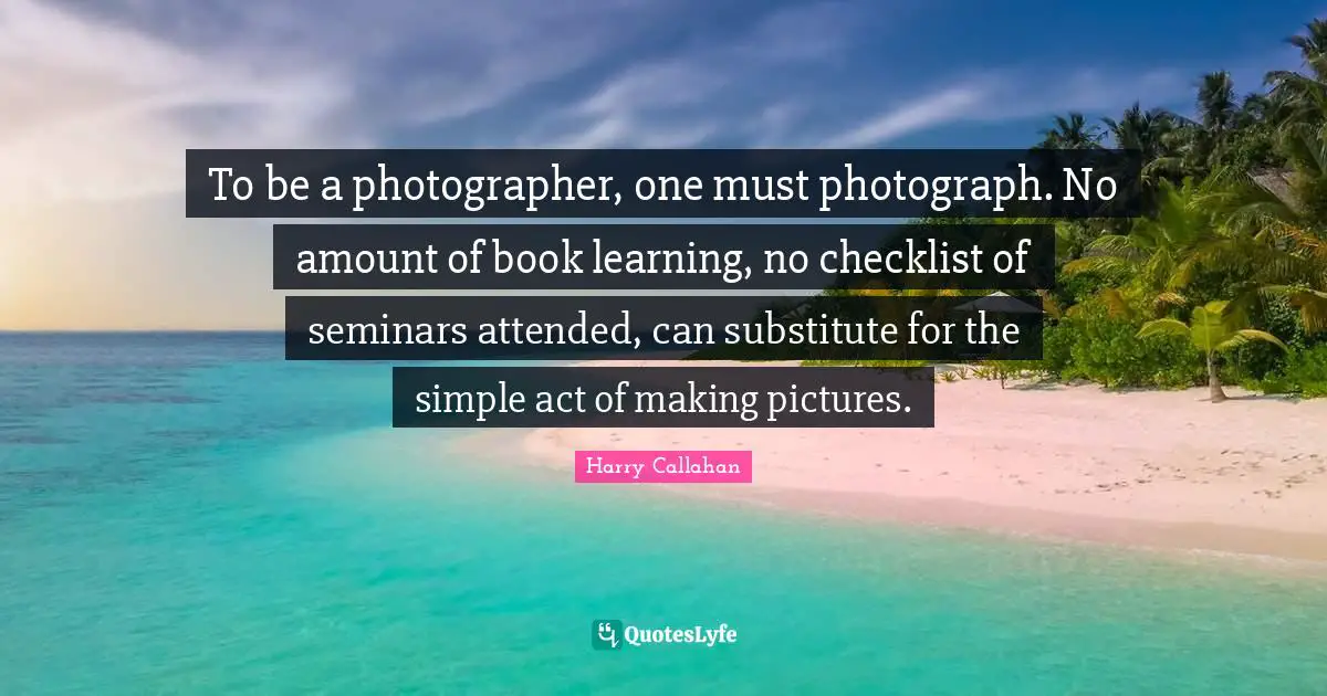 To be a photographer, one must photograph. No amount of book learning, no checklist of seminars attended, can substitute for the simple act of making pictures.