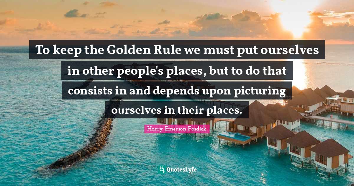 Harry Emerson Fosdick Quotes: "To keep the Golden Rule we must put ourselves in other people's places, but to do that consists in and depends upon picturing ourselves in their places."