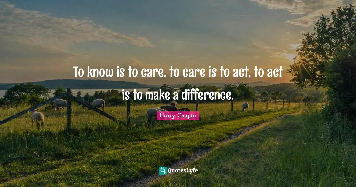 To know is to care, to care is to act, to act is to make a difference.