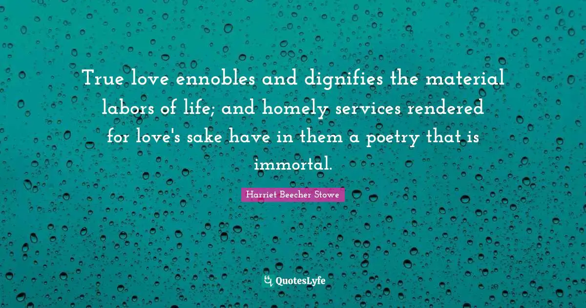 Harriet Beecher Stowe Quotes: "True love ennobles and dignifies the material labors of life; and homely services rendered for love's sake have in them a poetry that is immortal."