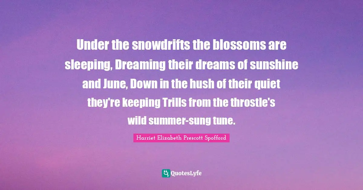 Under the snowdrifts the blossoms are sleeping, Dreaming their dreams of sunshine and June, Down in the hush of their quiet they're keeping Trills from the throstle's wild summer-sung tune.