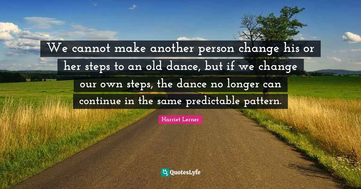 Harriet Lerner Quotes: "We cannot make another person change his or her steps to an old dance, but if we change our own steps, the dance no longer can continue in the same predictable pattern."