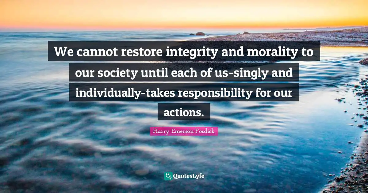 We cannot restore integrity and morality to our society until each of us-singly and individually-takes responsibility for our actions.