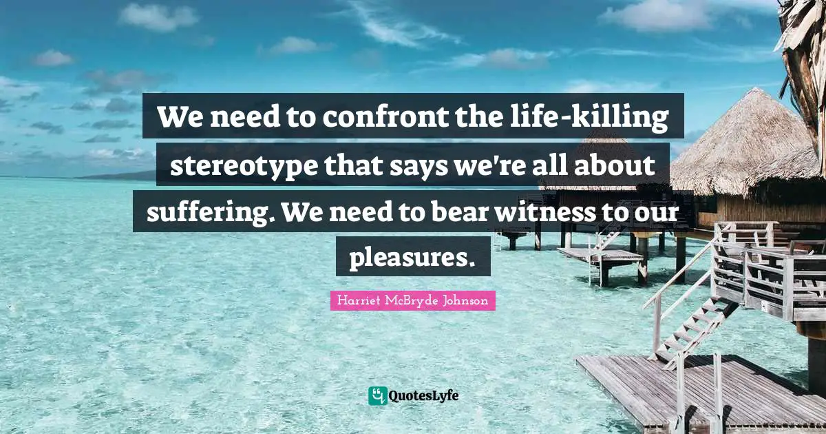 We need to confront the life-killing stereotype that says we're all about suffering. We need to bear witness to our pleasures.