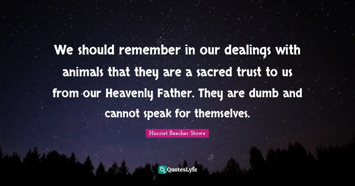 Harriet Beecher Stowe Quotes: "We should remember in our dealings with animals that they are a sacred trust to us from our Heavenly Father. They are dumb and cannot speak for themselves."