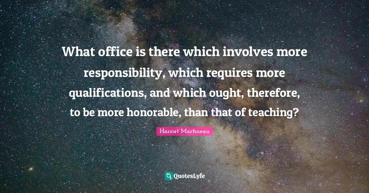 Harriet Martineau Quotes: "What office is there which involves more responsibility, which requires more qualifications, and which ought, therefore, to be more honorable, than that of teaching?"