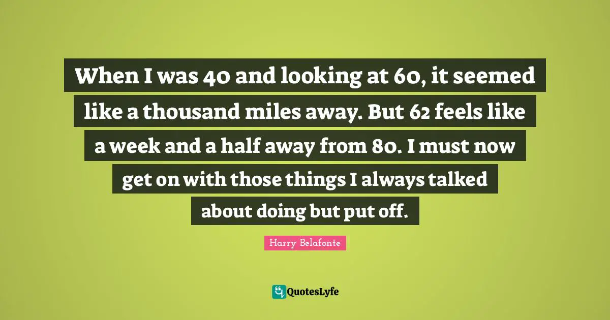 When I was 40 and looking at 60, it seemed like a thousand miles away. But 62 feels like a week and a half away from 80. I must now get on with those things I always talked about doing but put off.
