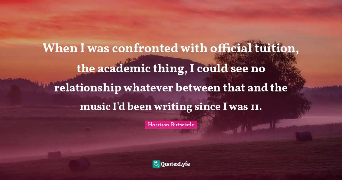 When I was confronted with official tuition, the academic thing, I could see no relationship whatever between that and the music I'd been writing since I was 11.