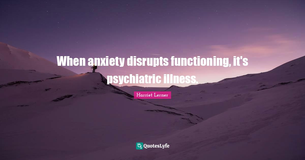 Harriet Lerner Quotes: "When anxiety disrupts functioning, it's psychiatric illness."