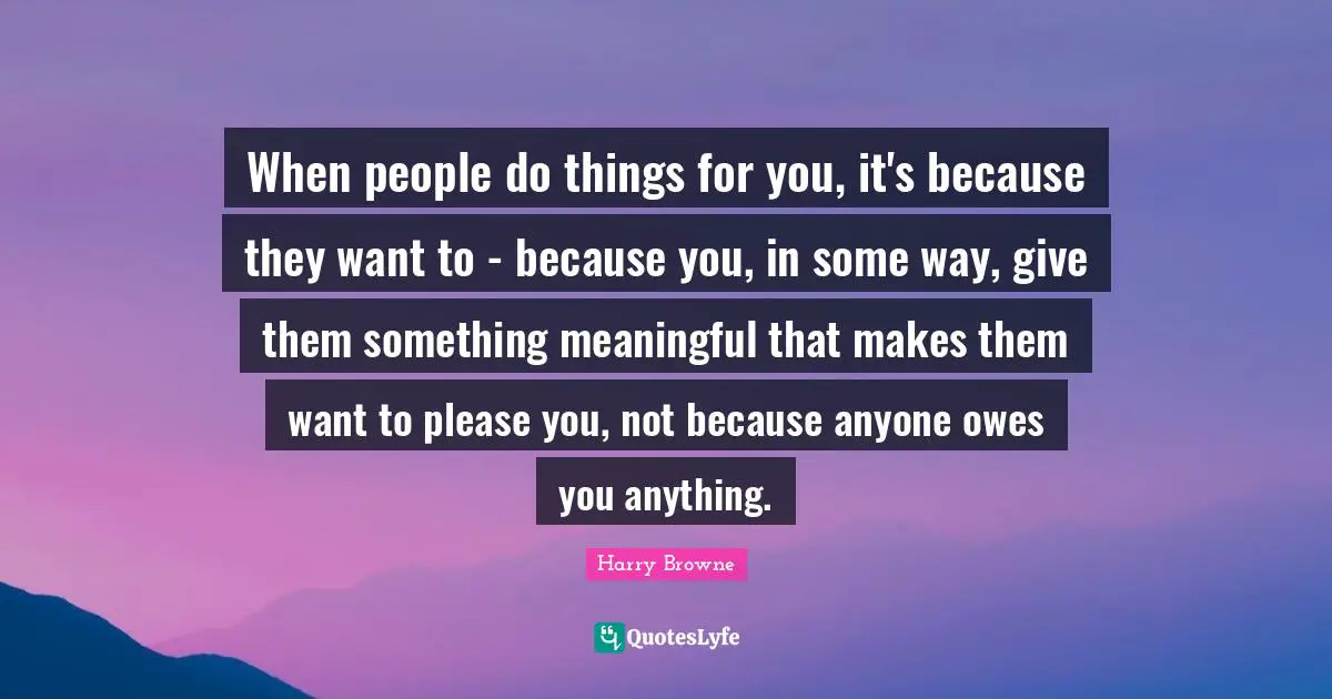When people do things for you, it's because they want to - because you, in some way, give them something meaningful that makes them want to please you, not because anyone owes you anything.