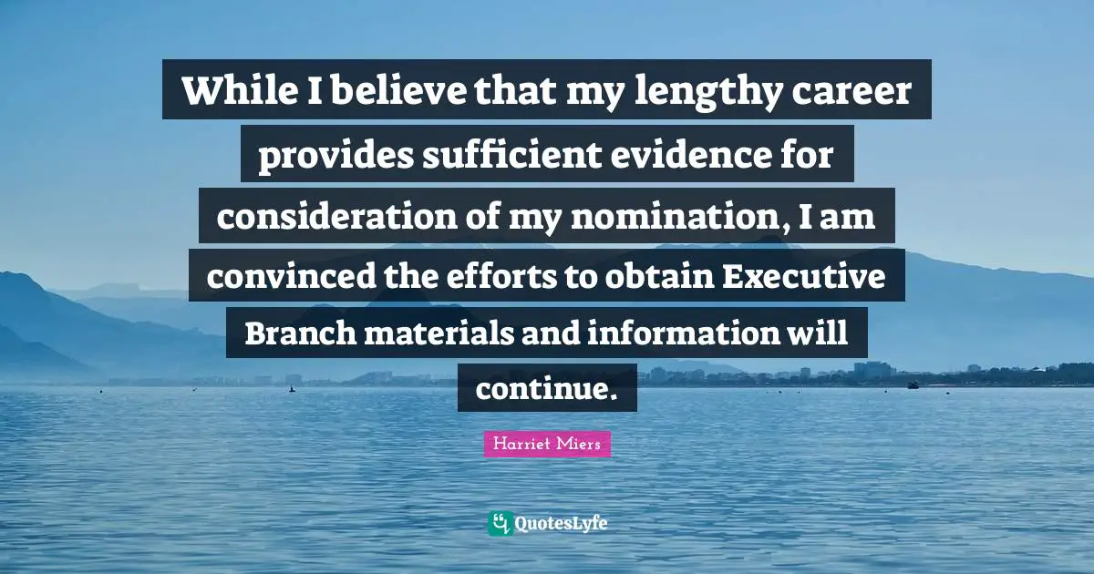 While I believe that my lengthy career provides sufficient evidence for consideration of my nomination, I am convinced the efforts to obtain Executive Branch materials and information will continue.