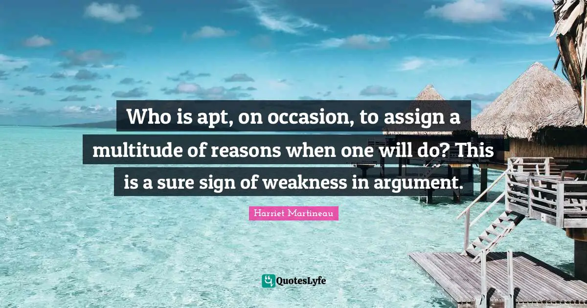 Harriet Martineau Quotes: "Who is apt, on occasion, to assign a multitude of reasons when one will do? This is a sure sign of weakness in argument."