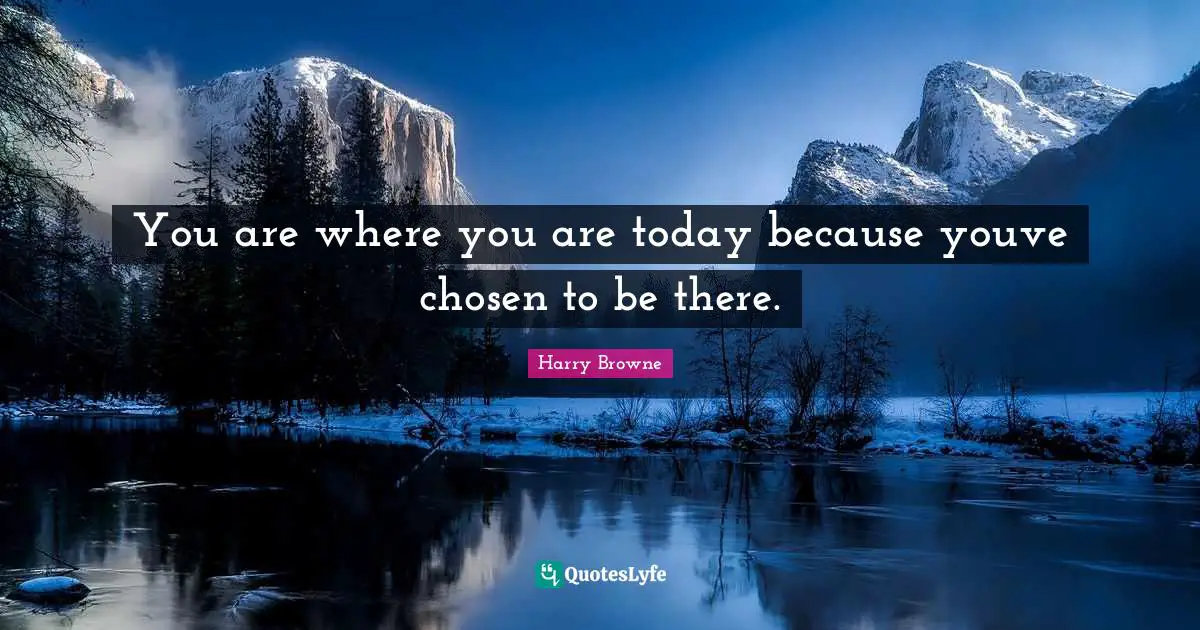 You are where you are today because youve chosen to be there.