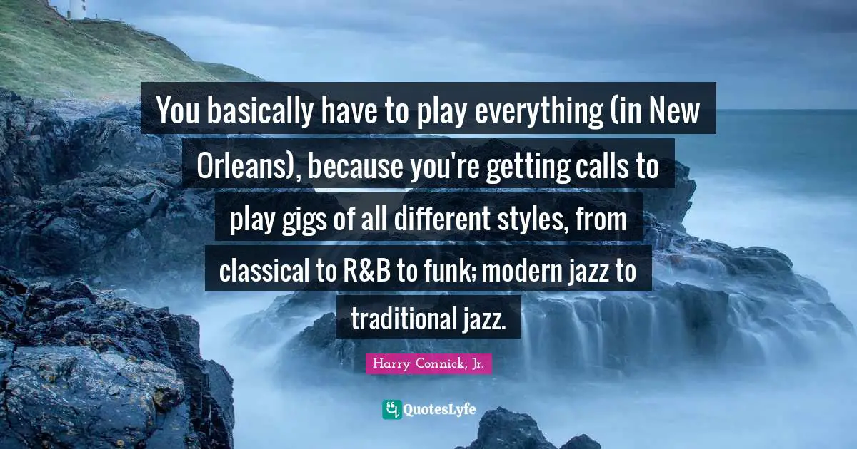 You basically have to play everything (in New Orleans), because you're getting calls to play gigs of all different styles, from classical to R&B to funk; modern jazz to traditional jazz.