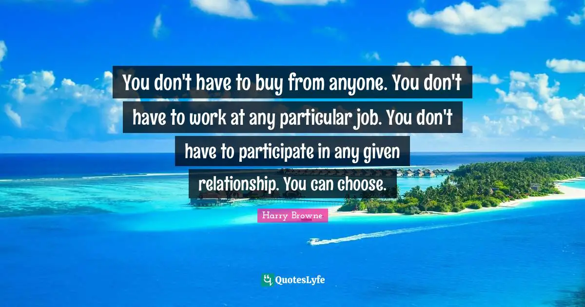 You don't have to buy from anyone. You don't have to work at any particular job. You don't have to participate in any given relationship. You can choose.