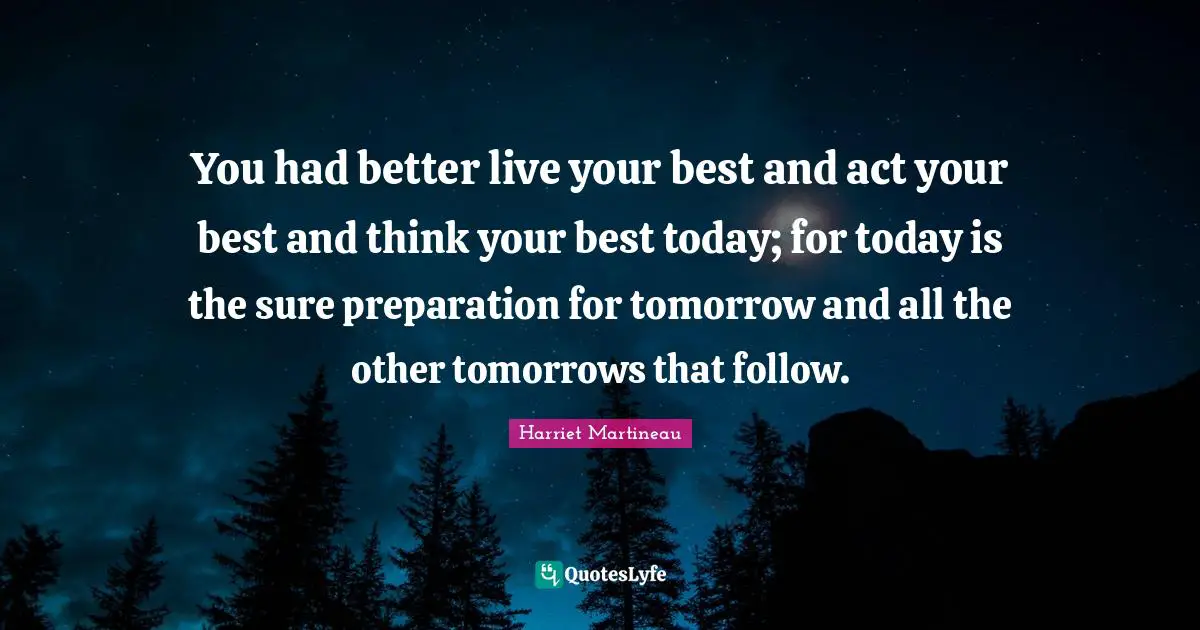 You had better live your best and act your best and think your best today; for today is the sure preparation for tomorrow and all the other tomorrows that follow.