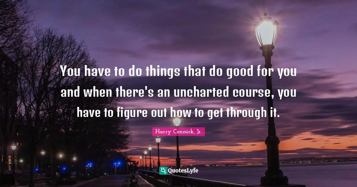 You have to do things that do good for you and when there's an uncharted course, you have to figure out how to get through it.