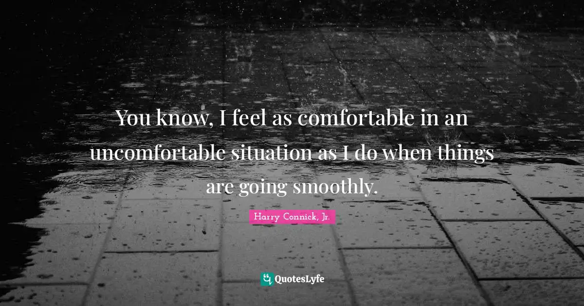 You know, I feel as comfortable in an uncomfortable situation as I do when things are going smoothly.