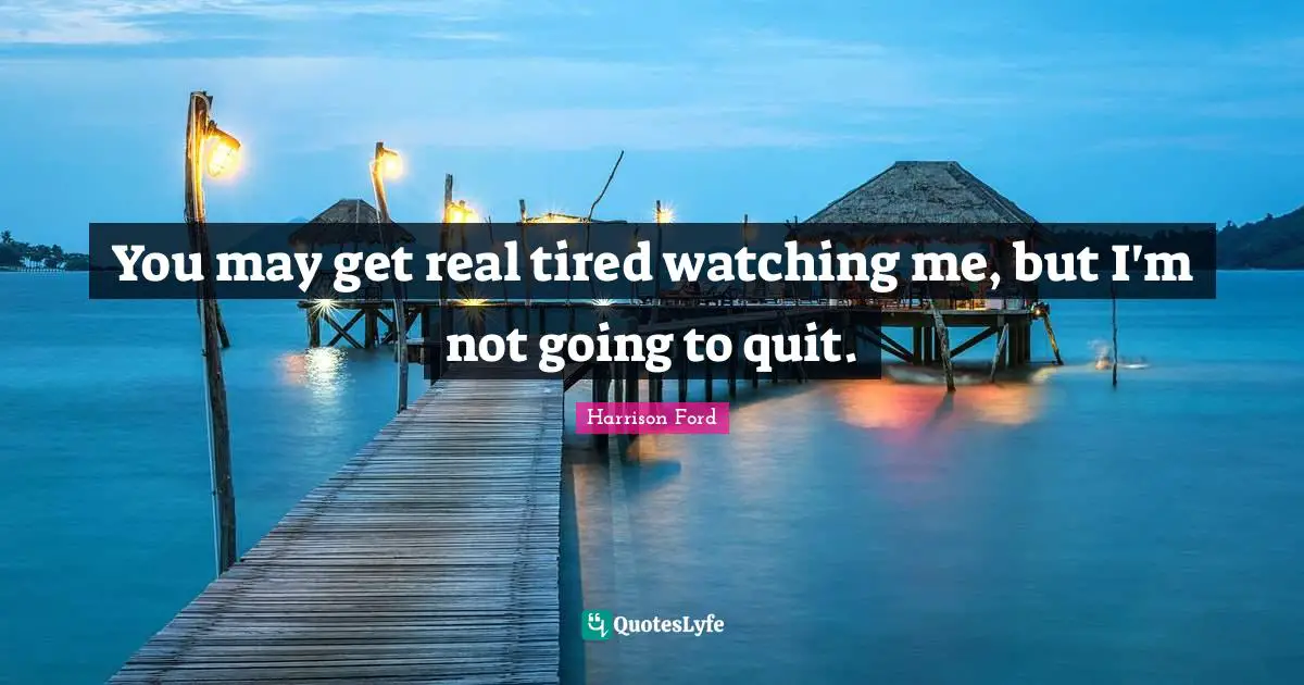 You may get real tired watching me, but I'm not going to quit.