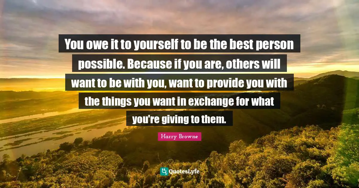 Want To Be With You Quotes: "You owe it to yourself to be the best person possible. Because if you are, others will want to be with you, want to provide you with the things you want in exchange for what you're giving to them."