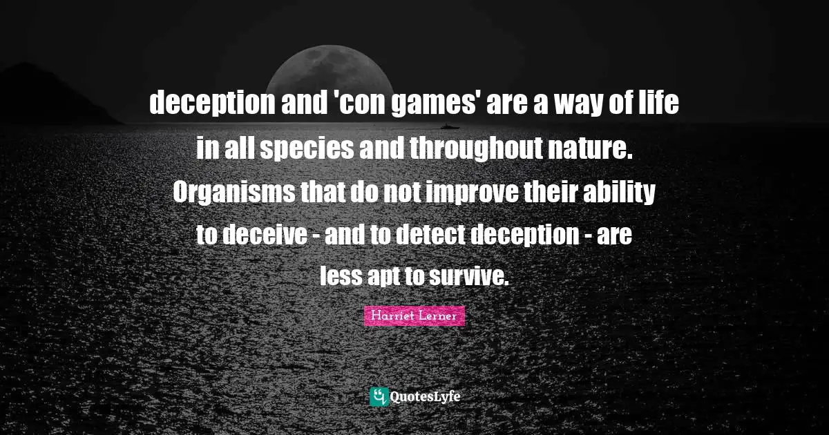 Harriet Lerner Quotes: "deception and 'con games' are a way of life in all species and throughout nature. Organisms that do not improve their ability to deceive - and to detect deception - are less apt to survive."