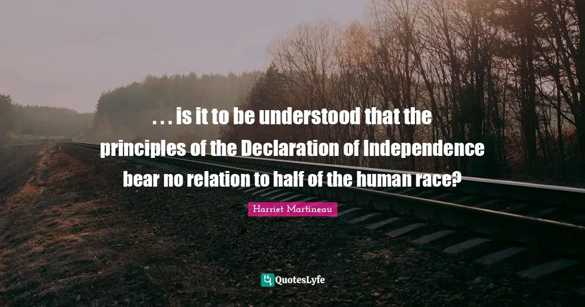 Harriet Martineau Quotes: ". . . is it to be understood that the principles of the Declaration of Independence bear no relation to half of the human race?"