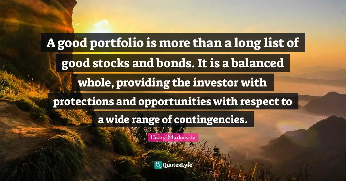 Balanced Quotes: "A good portfolio is more than a long list of good stocks and bonds. It is a balanced whole, providing the investor with protections and opportunities with respect to a wide range of contingencies."