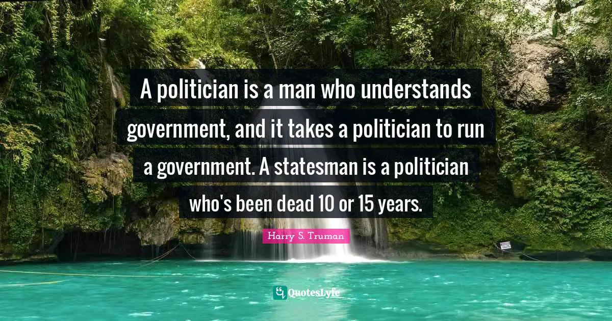 Harry S. Truman Quotes: "A politician is a man who understands government, and it takes a politician to run a government. A statesman is a politician who's been dead 10 or 15 years."