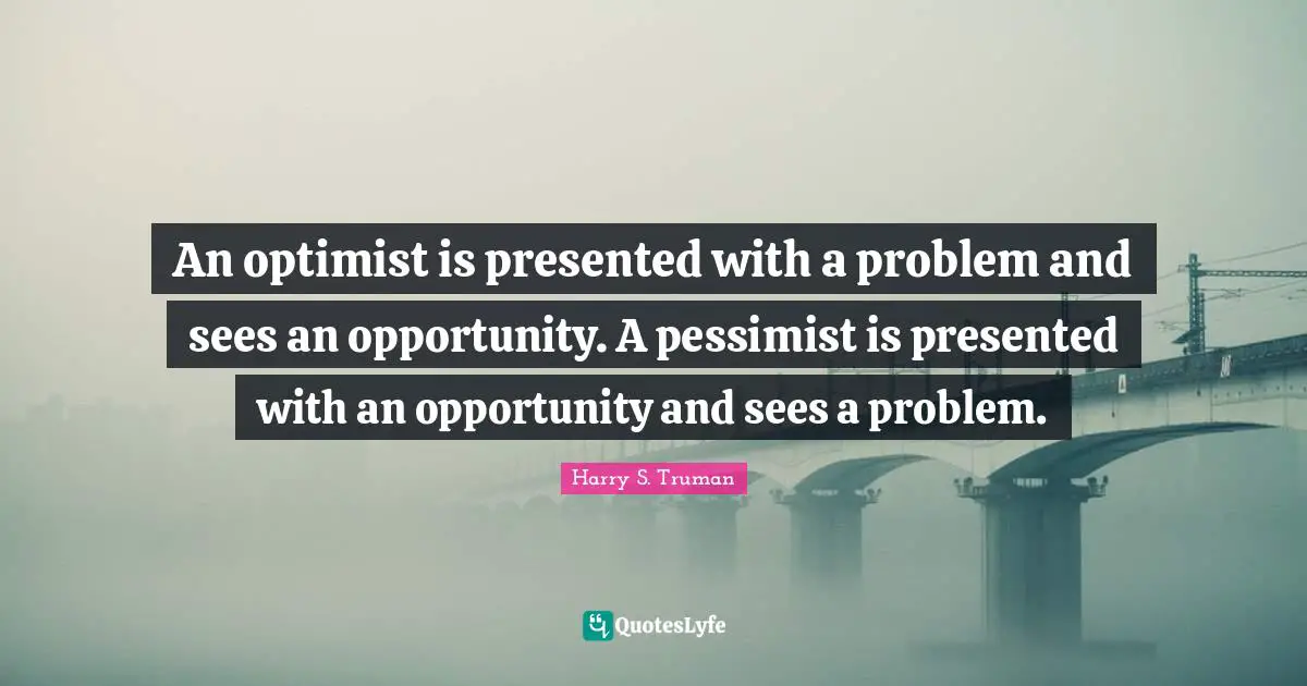 Harry S. Truman Quotes: "An optimist is presented with a problem and sees an opportunity. A pessimist is presented with an opportunity and sees a problem."