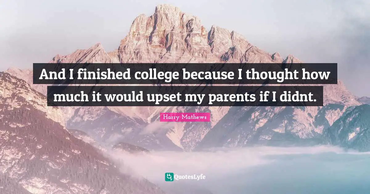 And I finished college because I thought how much it would upset my parents if I didnt.