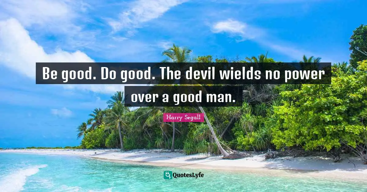 Be good. Do good. The devil wields no power over a good man.