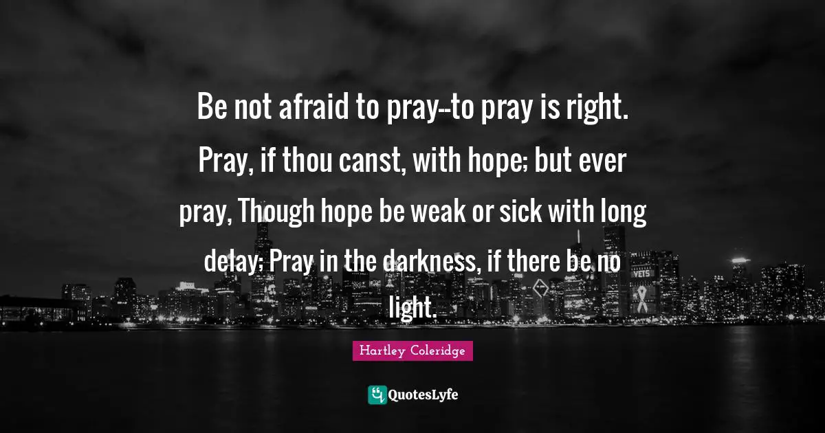 Be not afraid to pray--to pray is right. Pray, if thou canst, with hope; but ever pray, Though hope be weak or sick with long delay; Pray in the darkness, if there be no light.