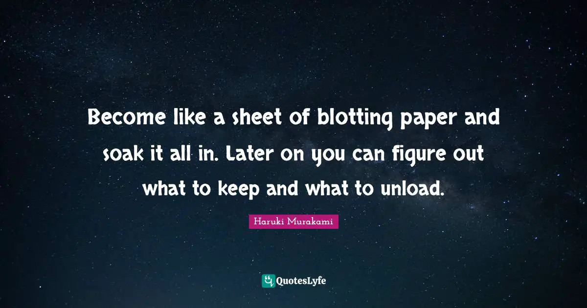Become like a sheet of blotting paper and soak it all in. Later on you can figure out what to keep and what to unload.