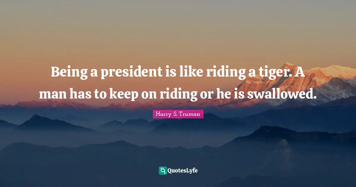 Being a president is like riding a tiger. A man has to keep on riding or he is swallowed.
