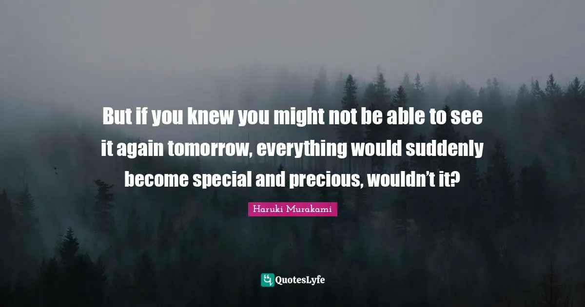 Tomorrow Quotes: "But if you knew you might not be able to see it again tomorrow, everything would suddenly become special and precious, wouldn’t it?"