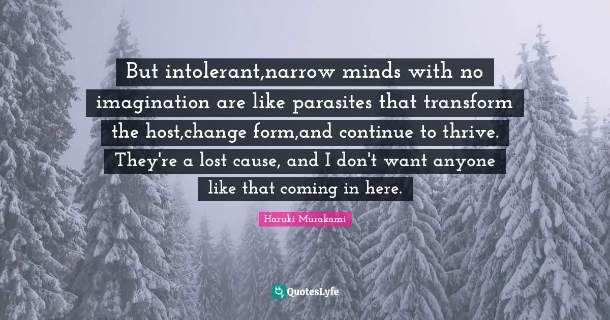 But intolerant,narrow minds with no imagination are like parasites that transform the host,change form,and continue to thrive. They're a lost cause, and I don't want anyone like that coming in here.