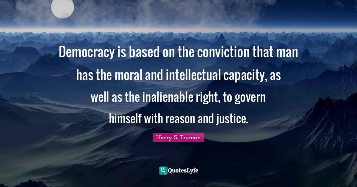 Democracy is based on the conviction that man has the moral and intellectual capacity, as well as the inalienable right, to govern himself with reason and justice.