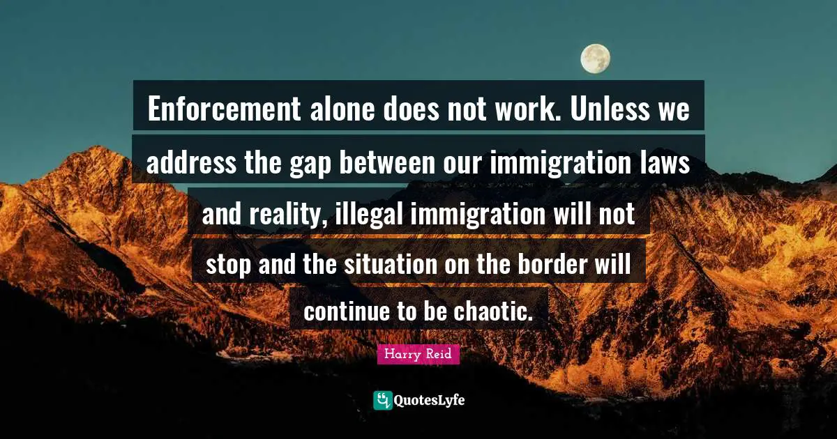 Enforcement alone does not work. Unless we address the gap between our immigration laws and reality, illegal immigration will not stop and the situation on the border will continue to be chaotic.