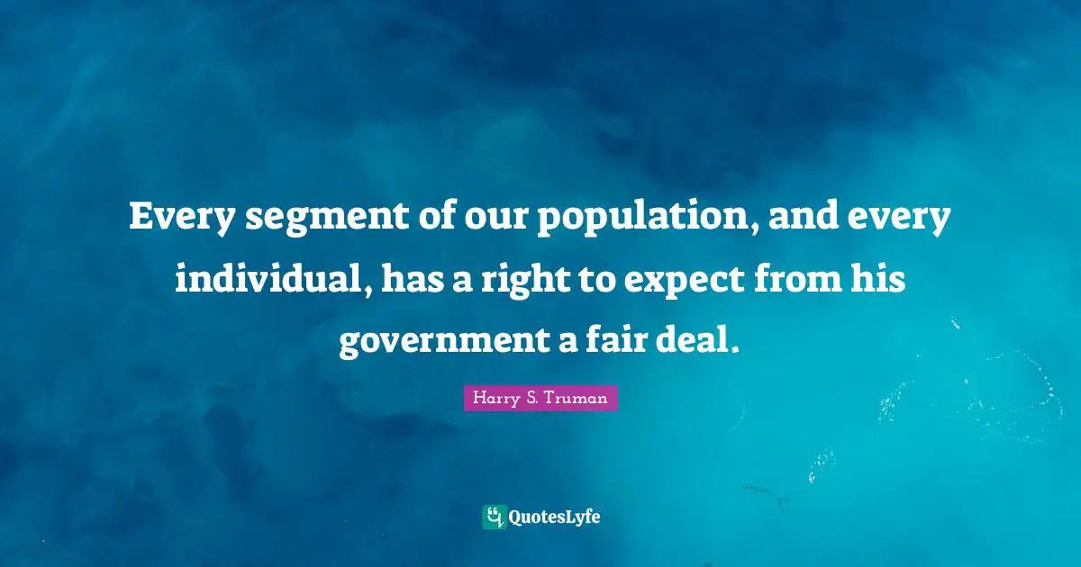 Harry S. Truman Quotes: "Every segment of our population, and every individual, has a right to expect from his government a fair deal."