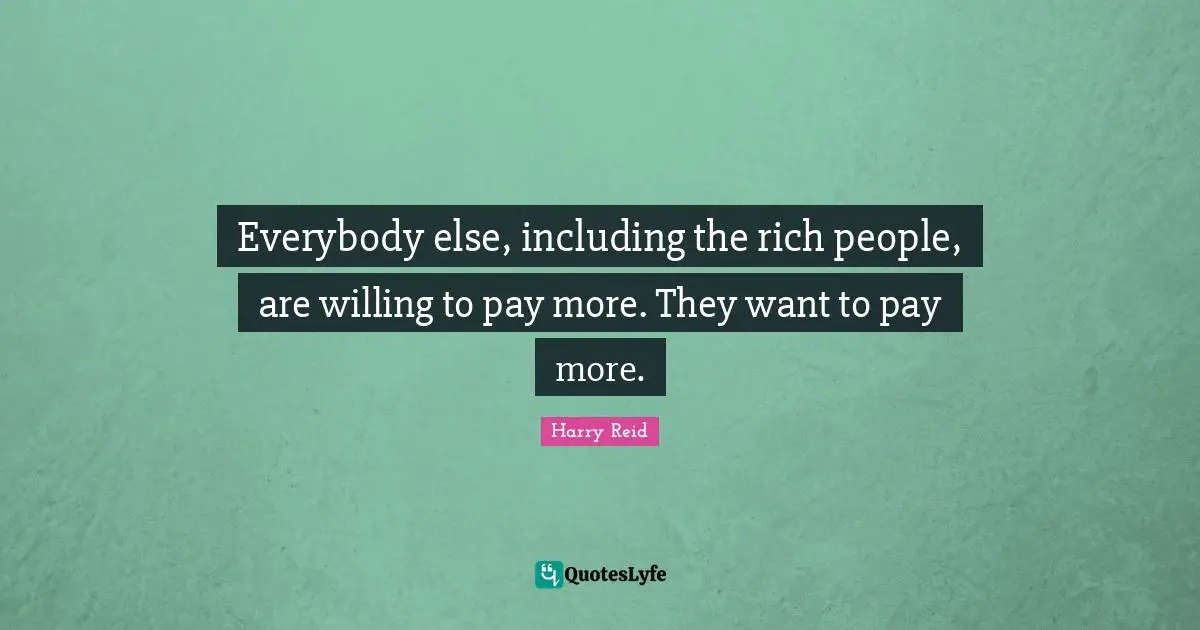 Everybody else, including the rich people, are willing to pay more. They want to pay more.