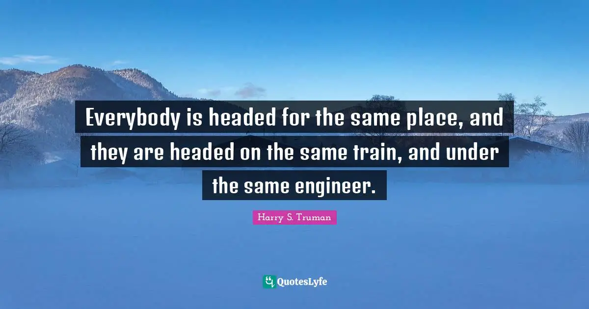 Everybody is headed for the same place, and they are headed on the same train, and under the same engineer.