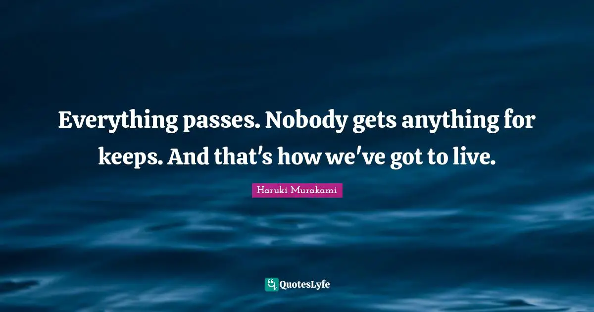 Everything passes. Nobody gets anything for keeps. And that's how we've got to live.