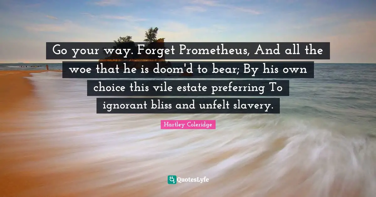 Go your way. Forget Prometheus, And all the woe that he is doom'd to bear; By his own choice this vile estate preferring To ignorant bliss and unfelt slavery.
