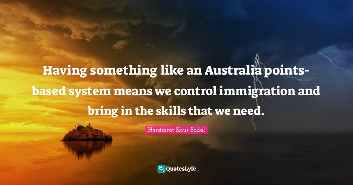 Having something like an Australia points-based system means we control immigration and bring in the skills that we need.