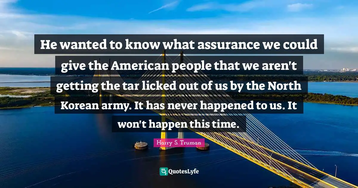 Harry S. Truman Quotes: "He wanted to know what assurance we could give the American people that we aren't getting the tar licked out of us by the North Korean army. It has never happened to us. It won't happen this time."