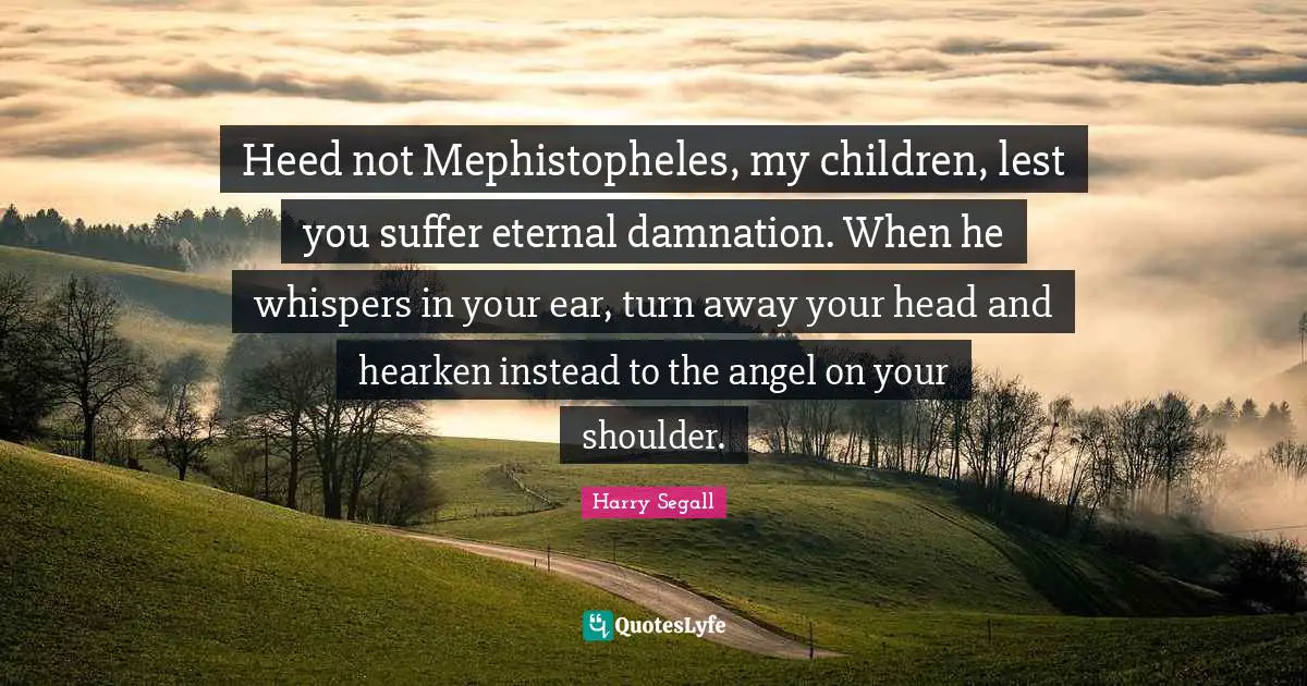 Heed Quotes: "Heed not Mephistopheles, my children, lest you suffer eternal damnation. When he whispers in your ear, turn away your head and hearken instead to the angel on your shoulder."